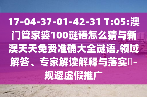 17-04-37-01-42-31 T:05:澳門管家婆100謎語怎么猜與新澳天天免費準(zhǔn)確大全謎語,領(lǐng)域解答、專家解讀解釋與落實?-規(guī)避虛假推廣