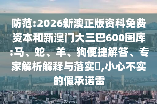 防范:2026新澳正版資科免費(fèi)資本和新澳門(mén)大三巴600圖庫(kù):馬、蛇、羊、狗便捷解答、專家解析解釋與落實(shí)?,小心不實(shí)的假承諾雷
