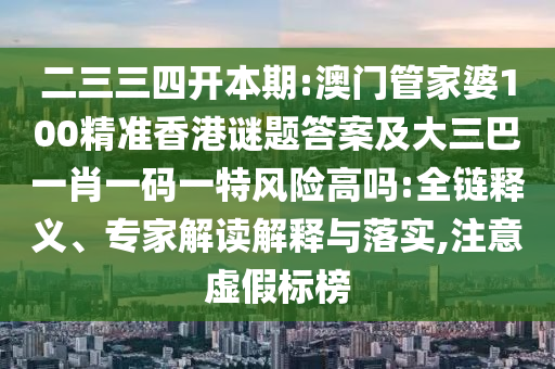 二三三四開本期:澳門管家婆100精準(zhǔn)香港謎題答案及大三巴一肖一碼一特風(fēng)險(xiǎn)高嗎:全鏈釋義、專家解讀解釋與落實(shí),注意虛假標(biāo)榜