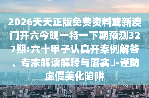 2026天天正版免費(fèi)資料或新澳門開六今晚一特一下期預(yù)測327期:六十甲子認(rèn)真開案例解答、專家解讀解釋與落實?-謹(jǐn)防虛假美化陷阱