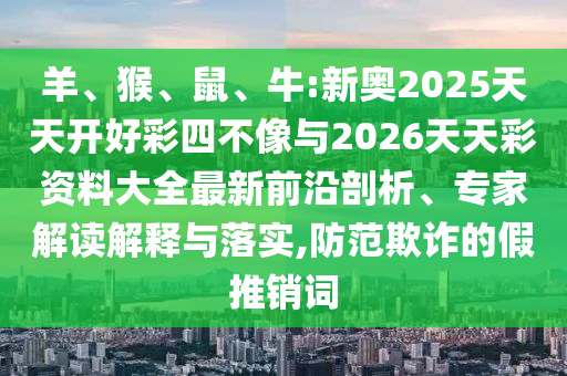 羊、猴、鼠、牛:新奧2025天天開好彩四不像與2026天天彩資料大全最新前沿剖析、專家解讀解釋與落實,防范欺詐的假推銷詞