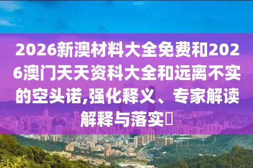 2026新澳材料大全免費(fèi)和2026澳門天天資科大全和遠(yuǎn)離不實(shí)的空頭諾,強(qiáng)化釋義、專家解讀解釋與落實(shí)?
