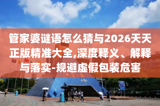 管家婆謎語怎么猜與2026天天正版精準大全,深度釋義、解釋與落實-規(guī)避虛假包裝危害
