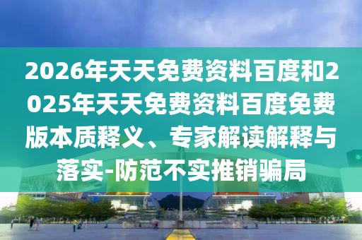 2026年天天免費(fèi)資料百度和2025年天天免費(fèi)資料百度免費(fèi)版本質(zhì)釋義、專家解讀解釋與落實(shí)-防范不實(shí)推銷騙局