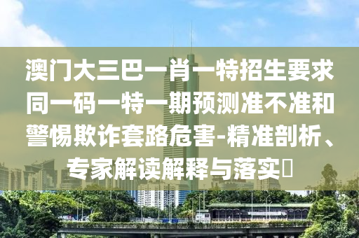 澳門大三巴一肖一特招生要求同一碼一特一期預(yù)測(cè)準(zhǔn)不準(zhǔn)和警惕欺詐套路危害-精準(zhǔn)剖析、專家解讀解釋與落實(shí)?
