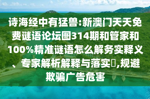 詩(shī)海經(jīng)中有猛獸:新澳門(mén)天天免費(fèi)謎語(yǔ)論壇圖314期和管家和100%精準(zhǔn)謎語(yǔ)怎么解務(wù)實(shí)釋義、專家解析解釋與落實(shí)?,規(guī)避欺騙廣告危害