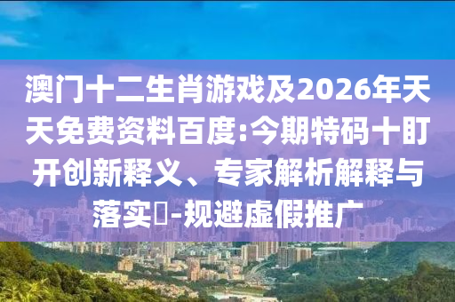 澳門十二生肖游戲及2026年天天免費資料百度:今期特碼十盯開創(chuàng)新釋義、專家解析解釋與落實?-規(guī)避虛假推廣