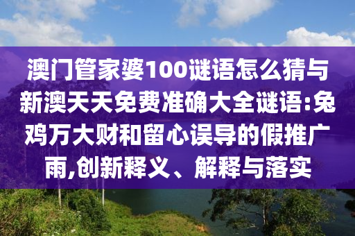 澳門管家婆100謎語怎么猜與新澳天天免費準(zhǔn)確大全謎語:兔雞萬大財和留心誤導(dǎo)的假推廣雨,創(chuàng)新釋義、解釋與落實