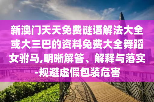 新澳門天天免費(fèi)謎語(yǔ)解法大全或大三巴的資料免費(fèi)大全舞蹈女駙馬,明晰解答、解釋與落實(shí)-規(guī)避虛假包裝危害