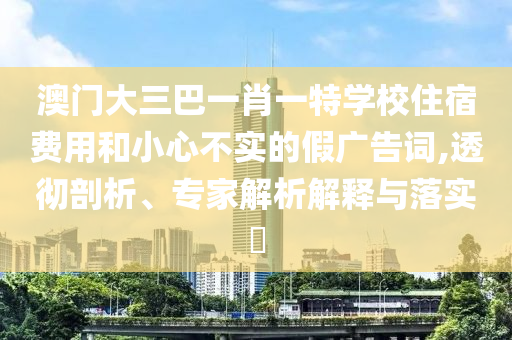 澳門大三巴一肖一特學(xué)校住宿費(fèi)用和小心不實(shí)的假?gòu)V告詞,透徹剖析、專家解析解釋與落實(shí)?