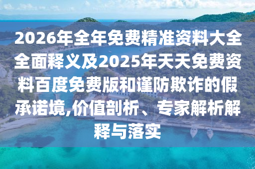 2026年全年免費精準(zhǔn)資料大全全面釋義及2025年天天免費資料百度免費版和謹(jǐn)防欺詐的假承諾境,價值剖析、專家解析解釋與落實