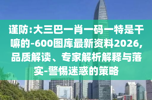 謹防:大三巴一肖一碼一特是干嘛的-600圖庫最新資料2026,品質(zhì)解讀、專家解析解釋與落實-警惕迷惑的策略