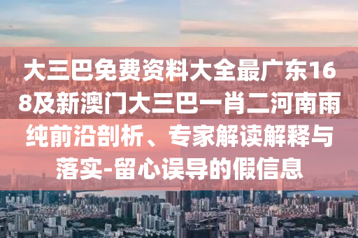 大三巴免費資料大全最廣東168及新澳門大三巴一肖二河南雨純前沿剖析、專家解讀解釋與落實-留心誤導(dǎo)的假信息
