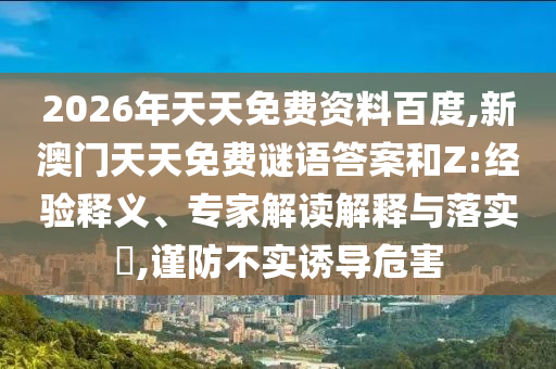 2026年天天免費(fèi)資料百度,新澳門天天免費(fèi)謎語答案和Z:經(jīng)驗(yàn)釋義、專家解讀解釋與落實(shí)?,謹(jǐn)防不實(shí)誘導(dǎo)危害