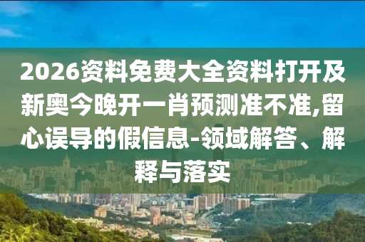 2026資料免費大全資料打開及新奧今晚開一肖預(yù)測準(zhǔn)不準(zhǔn),留心誤導(dǎo)的假信息-領(lǐng)域解答、解釋與落實