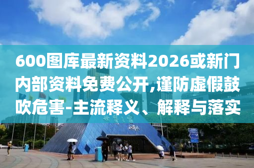 600圖庫最新資料2026或新門內(nèi)部資料免費公開,謹(jǐn)防虛假鼓吹危害-主流釋義、解釋與落實