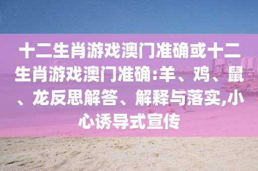 十二生肖游戲澳門準(zhǔn)確或十二生肖游戲澳門準(zhǔn)確:羊、雞、鼠、龍反思解答、解釋與落實,小心誘導(dǎo)式宣傳