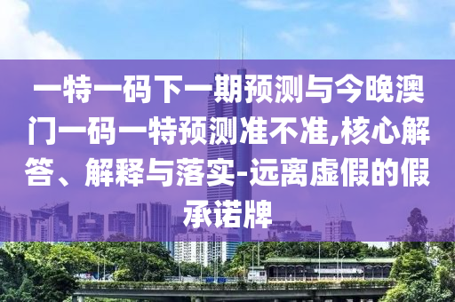 一特一碼下一期預測與今晚澳門一碼一特預測準不準,核心解答、解釋與落實-遠離虛假的假承諾牌
