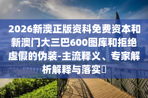 2026新澳正版資科免費(fèi)資本和新澳門大三巴600圖庫和拒絕虛假的偽裝-主流釋義、專家解析解釋與落實(shí)?