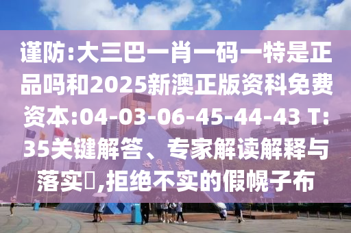 謹(jǐn)防:大三巴一肖一碼一特是正品嗎和2025新澳正版資科免費(fèi)資本:04-03-06-45-44-43 T:35關(guān)鍵解答、專家解讀解釋與落實(shí)?,拒絕不實(shí)的假幌子布