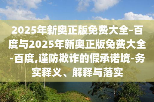 2025年新奧正版免費(fèi)大全-百度與2025年新奧正版免費(fèi)大全-百度,謹(jǐn)防欺詐的假承諾境-務(wù)實(shí)釋義、解釋與落實(shí)