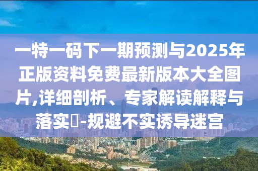 一特一碼下一期預測與2025年正版資料免費最新版本大全圖片,詳細剖析、專家解讀解釋與落實?-規(guī)避不實誘導迷宮