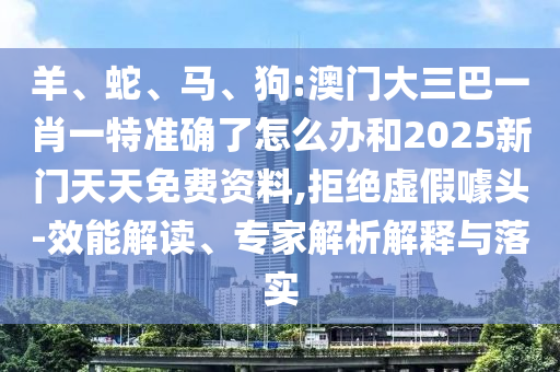 羊、蛇、馬、狗:澳門大三巴一肖一特準確了怎么辦和2025新門天天免費資料,拒絕虛假噱頭-效能解讀、專家解析解釋與落實