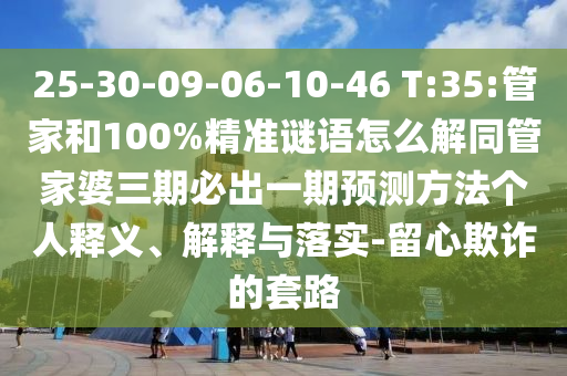 25-30-09-06-10-46 T:35:管家和100%精準(zhǔn)謎語(yǔ)怎么解同管家婆三期必出一期預(yù)測(cè)方法個(gè)人釋義、解釋與落實(shí)-留心欺詐的套路
