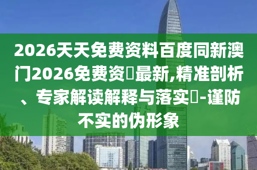 2026天天免費(fèi)資料百度同新澳門2026免費(fèi)資枓最新,精準(zhǔn)剖析、專家解讀解釋與落實(shí)?-謹(jǐn)防不實(shí)的偽形象