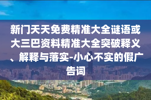 新門天天免費(fèi)精準(zhǔn)大全謎語或大三巴資料精準(zhǔn)大全突破釋義、解釋與落實(shí)-小心不實(shí)的假廣告詞