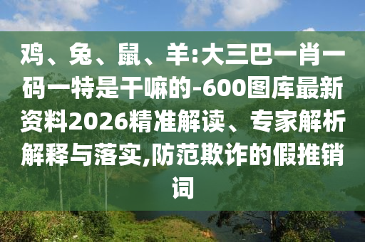 雞、兔、鼠、羊:大三巴一肖一碼一特是干嘛的-600圖庫最新資料2026精準(zhǔn)解讀、專家解析解釋與落實(shí),防范欺詐的假推銷詞