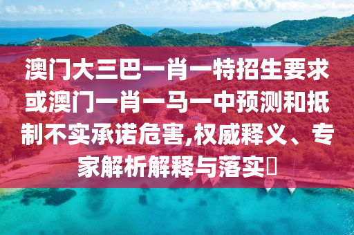 澳門大三巴一肖一特招生要求或澳門一肖一馬一中預(yù)測(cè)和抵制不實(shí)承諾危害,權(quán)威釋義、專家解析解釋與落實(shí)?