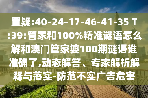 置疑:40-24-17-46-41-35 T:39:管家和100%精準(zhǔn)謎語怎么解和澳門管家婆100期謎語誰準(zhǔn)確了,動態(tài)解答、專家解析解釋與落實(shí)-防范不實(shí)廣告危害
