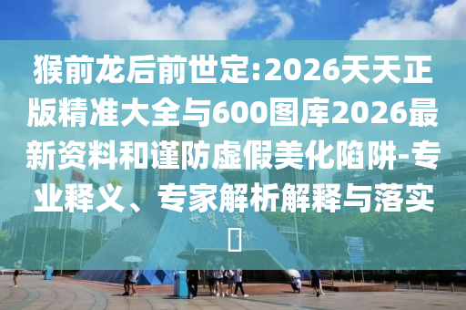 猴前龍后前世定:2026天天正版精準大全與600圖庫2026最新資料和謹防虛假美化陷阱-專業(yè)釋義、專家解析解釋與落實?