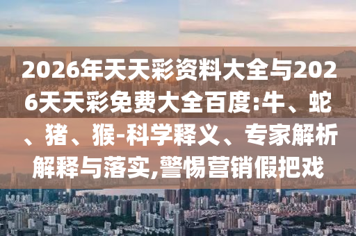 2026年天天彩資料大全與2026天天彩免費大全百度:牛、蛇、豬、猴-科學釋義、專家解析解釋與落實,警惕營銷假把戲