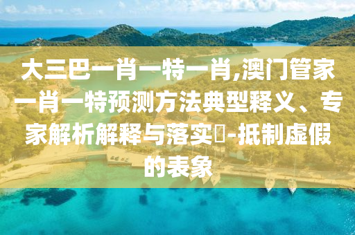 大三巴一肖一特一肖,澳門管家一肖一特預(yù)測方法典型釋義、專家解析解釋與落實(shí)?-抵制虛假的表象