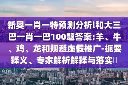 新奧一肖一特預(yù)測分析l和大三巴一肖一巴100題答案:羊、牛、雞、龍和規(guī)避虛假推廣-扼要釋義、專家解析解釋與落實(shí)?