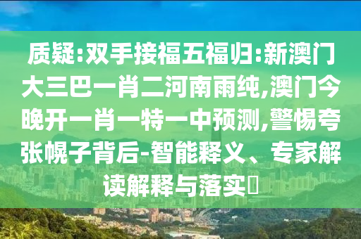 質(zhì)疑:雙手接福五福歸:新澳門大三巴一肖二河南雨純,澳門今晚開一肖一特一中預(yù)測,警惕夸張幌子背后-智能釋義、專家解讀解釋與落實(shí)?