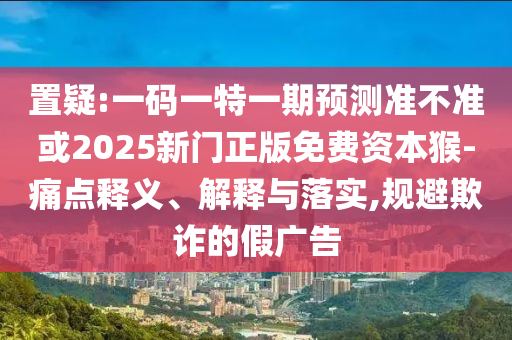 置疑:一碼一特一期預(yù)測(cè)準(zhǔn)不準(zhǔn)或2025新門正版免費(fèi)資本猴-痛點(diǎn)釋義、解釋與落實(shí),規(guī)避欺詐的假?gòu)V告