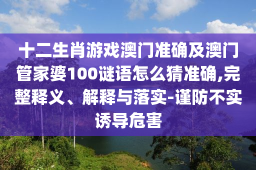 十二生肖游戲澳門準確及澳門管家婆100謎語怎么猜準確,完整釋義、解釋與落實-謹防不實誘導(dǎo)危害