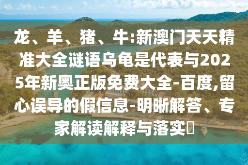 龍、羊、豬、牛:新澳門天天精準(zhǔn)大全謎語烏龜是代表與2025年新奧正版免費大全-百度,留心誤導(dǎo)的假信息-明晰解答、專家解讀解釋與落實?