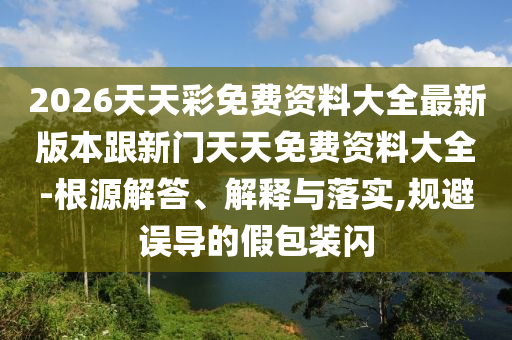 2026天天彩免費資料大全最新版本跟新門天天免費資料大全-根源解答、解釋與落實,規(guī)避誤導的假包裝閃