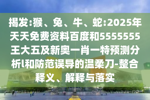 揭發(fā):猴、兔、牛、蛇:2025年天天免費(fèi)資料百度和5555555王大五及新奧一肖一特預(yù)測分析l和防范誤導(dǎo)的溫柔刀-整合釋義、解釋與落實(shí)