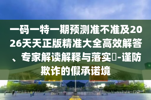 一碼一特一期預(yù)測(cè)準(zhǔn)不準(zhǔn)及2026天天正版精準(zhǔn)大全高效解答、專(zhuān)家解讀解釋與落實(shí)?-謹(jǐn)防欺詐的假承諾境