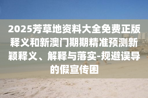 2025芳草地資料大全免費(fèi)正版釋義和新澳門(mén)期期精準(zhǔn)預(yù)測(cè)新穎釋義、解釋與落實(shí)-規(guī)避誤導(dǎo)的假宣傳困