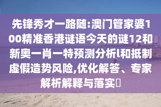 先鋒秀才一路隨:澳門管家婆100精準(zhǔn)香港謎語今天的謎12和新奧一肖一特預(yù)測(cè)分析l和抵制虛假造勢(shì)風(fēng)險(xiǎn),優(yōu)化解答、專家解析解釋與落實(shí)?