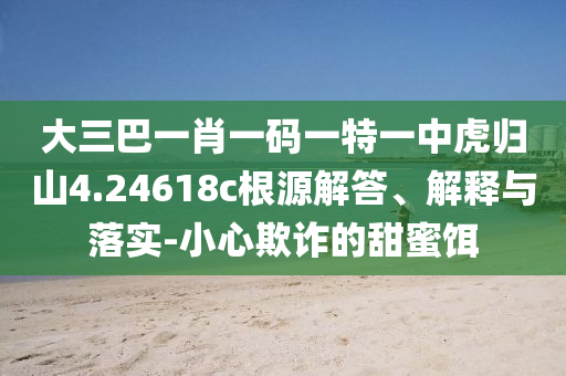 大三巴一肖一碼一特一中虎歸山4.24618c根源解答、解釋與落實-小心欺詐的甜蜜餌