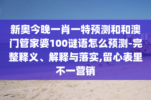 新奧今晚一肖一特預測和和澳門管家婆100謎語怎么預測-完整釋義、解釋與落實,留心表里不一營銷