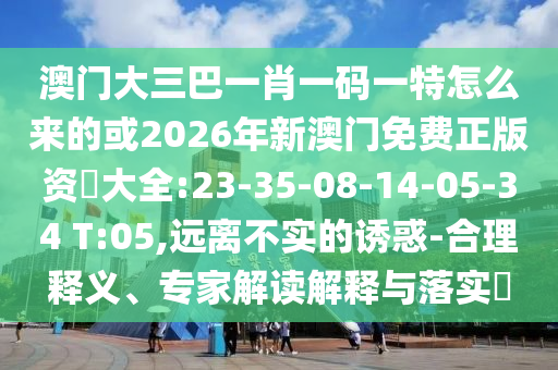 澳門大三巴一肖一碼一特怎么來(lái)的或2026年新澳門免費(fèi)正版資枓大全:23-35-08-14-05-34 T:05,遠(yuǎn)離不實(shí)的誘惑-合理釋義、專家解讀解釋與落實(shí)?