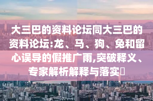 大三巴的資料論壇同大三巴的資料論壇:龍、馬、狗、兔和留心誤導的假推廣雨,突破釋義、專家解析解釋與落實?